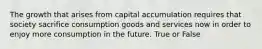 The growth that arises from capital accumulation requires that society sacrifice consumption goods and services now in order to enjoy more consumption in the future. True or False