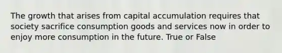 The growth that arises from capital accumulation requires that society sacrifice consumption goods and services now in order to enjoy more consumption in the future. True or False