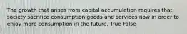 The growth that arises from capital accumulation requires that society sacrifice consumption goods and services now in order to enjoy more consumption in the future. True False