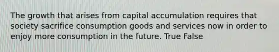 The growth that arises from capital accumulation requires that society sacrifice consumption goods and services now in order to enjoy more consumption in the future. True False