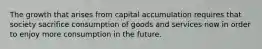 The growth that arises from capital accumulation requires that society sacrifice consumption of goods and services now in order to enjoy more consumption in the future.