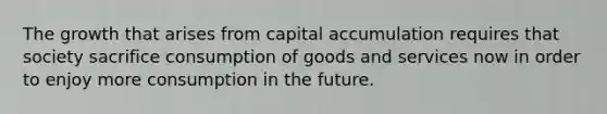 The growth that arises from capital accumulation requires that society sacrifice consumption of goods and services now in order to enjoy more consumption in the future.