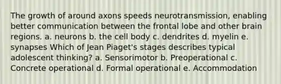 The growth of around axons speeds neurotransmission, enabling better communication between the frontal lobe and other brain regions. a. neurons b. the cell body c. dendrites d. myelin e. synapses Which of Jean Piaget's stages describes typical adolescent thinking? a. Sensorimotor b. Preoperational c. Concrete operational d. Formal operational e. Accommodation