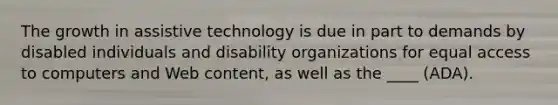 The growth in assistive technology is due in part to demands by disabled individuals and disability organizations for equal access to computers and Web content, as well as the ____ (ADA).