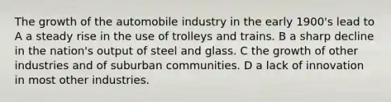 The growth of the automobile industry in the early 1900's lead to A a steady rise in the use of trolleys and trains. B a sharp decline in the nation's output of steel and glass. C the growth of other industries and of suburban communities. D a lack of innovation in most other industries.