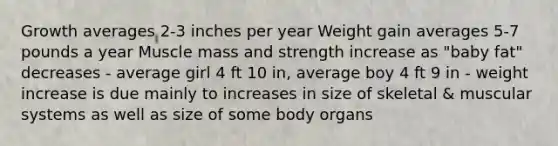 Growth averages 2-3 inches per year Weight gain averages 5-7 pounds a year Muscle mass and strength increase as "baby fat" decreases - average girl 4 ft 10 in, average boy 4 ft 9 in - weight increase is due mainly to increases in size of skeletal & muscular systems as well as size of some body organs