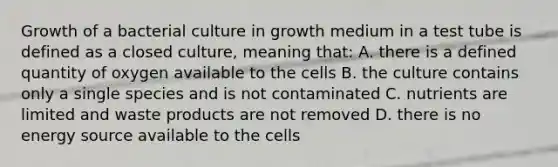 Growth of a bacterial culture in growth medium in a test tube is defined as a closed culture, meaning that: A. there is a defined quantity of oxygen available to the cells B. the culture contains only a single species and is not contaminated C. nutrients are limited and waste products are not removed D. there is no energy source available to the cells