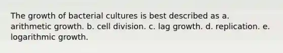 The growth of bacterial cultures is best described as a. arithmetic growth. b. cell division. c. lag growth. d. replication. e. logarithmic growth.