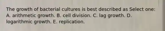 The growth of bacterial cultures is best described as Select one: A. arithmetic growth. B. cell division. C. lag growth. D. logarithmic growth. E. replication.