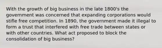 With the growth of big business in the late 1800's the government was concerned that expanding corporations would stifle free competition. In 1890, the government made it illegal to form a trust that interfered with free trade between states or with other countries. What act proposed to block the consolidation of big business?