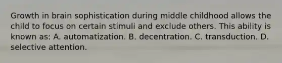 Growth in brain sophistication during middle childhood allows the child to focus on certain stimuli and exclude others. This ability is known as: A. automatization. B. decentration. C. transduction. D. selective attention.