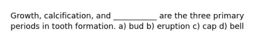 Growth, calcification, and ___________ are the three primary periods in tooth formation. a) bud b) eruption c) cap d) bell