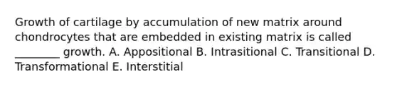 Growth of cartilage by accumulation of new matrix around chondrocytes that are embedded in existing matrix is called ________ growth. A. Appositional B. Intrasitional C. Transitional D. Transformational E. Interstitial