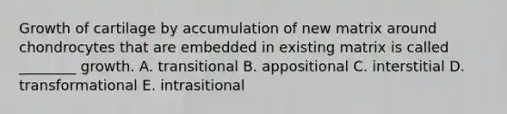 Growth of cartilage by accumulation of new matrix around chondrocytes that are embedded in existing matrix is called ________ growth. A. transitional B. appositional C. interstitial D. transformational E. intrasitional