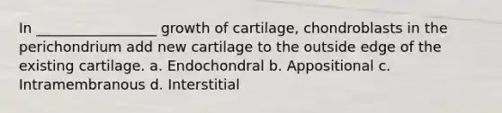 In _________________ growth of cartilage, chondroblasts in the perichondrium add new cartilage to the outside edge of the existing cartilage. a. Endochondral b. Appositional c. Intramembranous d. Interstitial