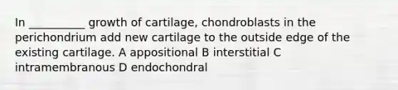 In __________ growth of cartilage, chondroblasts in the perichondrium add new cartilage to the outside edge of the existing cartilage. A appositional B interstitial C intramembranous D endochondral