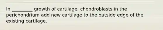 In _________ growth of cartilage, chondroblasts in the perichondrium add new cartilage to the outside edge of the existing cartilage.