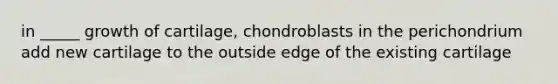 in _____ growth of cartilage, chondroblasts in the perichondrium add new cartilage to the outside edge of the existing cartilage