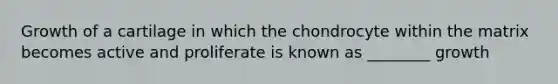 Growth of a cartilage in which the chondrocyte within the matrix becomes active and proliferate is known as ________ growth