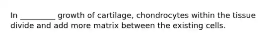 In _________ growth of cartilage, chondrocytes within the tissue divide and add more matrix between the existing cells.