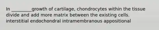 In _________growth of cartilage, chondrocytes within the tissue divide and add more matrix between the existing cells. interstitial endochondral intramembranous appositional