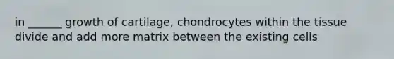 in ______ growth of cartilage, chondrocytes within the tissue divide and add more matrix between the existing cells