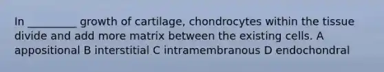 In _________ growth of cartilage, chondrocytes within the tissue divide and add more matrix between the existing cells. A appositional B interstitial C intramembranous D endochondral