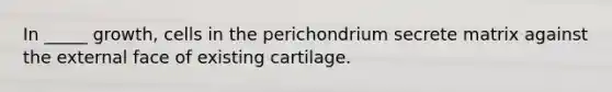 In _____ growth, cells in the perichondrium secrete matrix against the external face of existing cartilage.