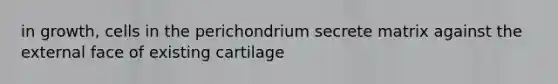 in growth, cells in the perichondrium secrete matrix against the external face of existing cartilage