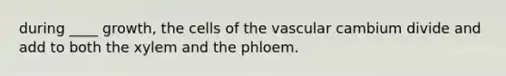 during ____ growth, the cells of the vascular cambium divide and add to both the xylem and the phloem.