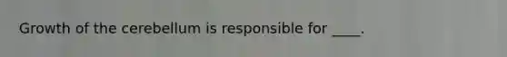 Growth of the cerebellum is responsible for ____.