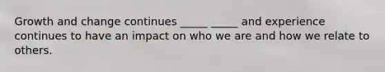 Growth and change continues _____ _____ and experience continues to have an impact on who we are and how we relate to others.