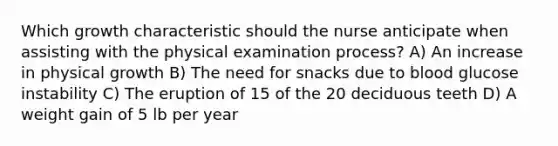 Which growth characteristic should the nurse anticipate when assisting with the physical examination process? A) An increase in physical growth B) The need for snacks due to blood glucose instability C) The eruption of 15 of the 20 deciduous teeth D) A weight gain of 5 lb per year