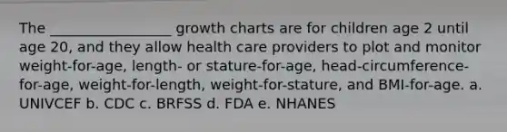 The _________________ growth charts are for children age 2 until age 20, and they allow health care providers to plot and monitor weight-for-age, length- or stature-for-age, head-circumference-for-age, weight-for-length, weight-for-stature, and BMI-for-age. a. UNIVCEF b. CDC c. BRFSS d. FDA e. NHANES