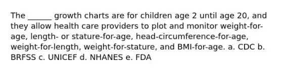 The ______ growth charts are for children age 2 until age 20, and they allow health care providers to plot and monitor weight-for-age, length- or stature-for-age, head-circumference-for-age, weight-for-length, weight-for-stature, and BMI-for-age. a. CDC b. BRFSS c. UNICEF d. NHANES e. FDA