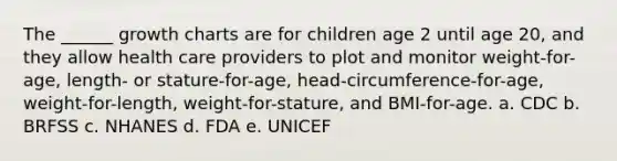 The ______ growth charts are for children age 2 until age 20, and they allow health care providers to plot and monitor weight-for-age, length- or stature-for-age, head-circumference-for-age, weight-for-length, weight-for-stature, and BMI-for-age. a. CDC b. BRFSS c. NHANES d. FDA e. UNICEF