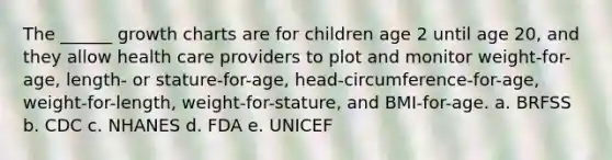 The ______ growth charts are for children age 2 until age 20, and they allow health care providers to plot and monitor weight-for-age, length- or stature-for-age, head-circumference-for-age, weight-for-length, weight-for-stature, and BMI-for-age. a. BRFSS b. CDC c. NHANES d. FDA e. UNICEF