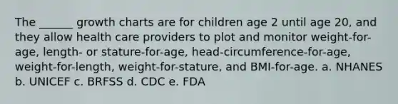 The ______ growth charts are for children age 2 until age 20, and they allow health care providers to plot and monitor weight-for-age, length- or stature-for-age, head-circumference-for-age, weight-for-length, weight-for-stature, and BMI-for-age. a. NHANES b. UNICEF c. BRFSS d. CDC e. FDA