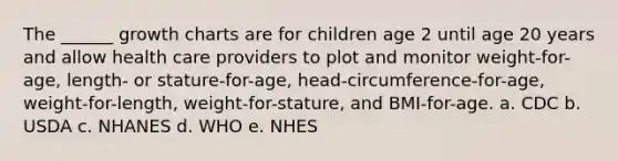 The ______ growth charts are for children age 2 until age 20 years and allow health care providers to plot and monitor weight-for-age, length- or stature-for-age, head-circumference-for-age, weight-for-length, weight-for-stature, and BMI-for-age. a. CDC b. USDA c. NHANES d. WHO e. NHES