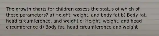 The growth charts for children assess the status of which of these parameters? a) Height, weight, and body fat b) Body fat, head circumference, and weight c) Height, weight, and head circumference d) Body fat, head circumference and weight