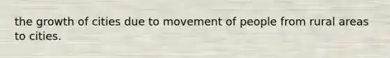 the growth of cities due to movement of people from rural areas to cities.