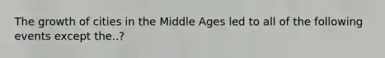 The growth of cities in the Middle Ages led to all of the following events except the..?