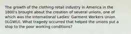 The growth of the clothing retail industry in America in the 1800's brought about the creation of several unions, one of which was the International Ladies' Garment Workers Union (ILGWU). What tragedy occurred that helped the unions put a stop to the poor working conditions?