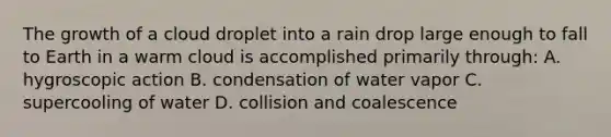 The growth of a cloud droplet into a rain drop large enough to fall to Earth in a warm cloud is accomplished primarily through: A. hygroscopic action B. condensation of water vapor C. supercooling of water D. collision and coalescence