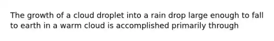 The growth of a cloud droplet into a rain drop large enough to fall to earth in a warm cloud is accomplished primarily through