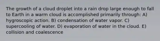 The growth of a cloud droplet into a rain drop large enough to fall to Earth in a warm cloud is accomplished primarily through: A) hygroscopic action. B) condensation of water vapor. C) supercooling of water. D) evaporation of water in the cloud. E) collision and coalescence