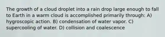 The growth of a cloud droplet into a rain drop large enough to fall to Earth in a warm cloud is accomplished primarily through: A) hygroscopic action. B) condensation of water vapor. C) supercooling of water. D) collision and coalescence