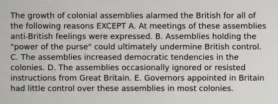 The growth of colonial assemblies alarmed the British for all of the following reasons EXCEPT A. At meetings of these assemblies anti-British feelings were expressed. B. Assemblies holding the "power of the purse" could ultimately undermine British control. C. The assemblies increased democratic tendencies in the colonies. D. The assemblies occasionally ignored or resisted instructions from Great Britain. E. Governors appointed in Britain had little control over these assemblies in most colonies.