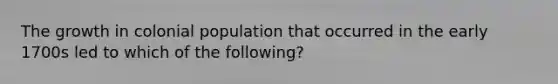 The growth in colonial population that occurred in the early 1700s led to which of the following?