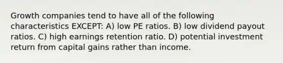 Growth companies tend to have all of the following characteristics EXCEPT: A) low PE ratios. B) low dividend payout ratios. C) high earnings retention ratio. D) potential investment return from capital gains rather than income.